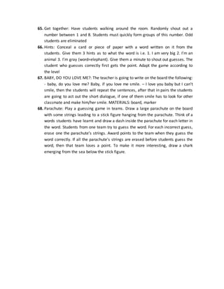 65. Get together: Have students walking around the room. Randomly shout out a
number between 1 and 8. Students must quickly form groups of this number. Odd
students are eliminated
66. Hints: Conceal a card or piece of paper with a word written on it from the
students. Give them 3 hints as to what the word is i.e. 1. I am very big 2. I’m an
animal 3. I’m gray (word=elephant). Give them a minute to shout out guesses. The
student who guesses correctly first gets the point. Adapt the game according to
the level
67. BABY, DO YOU LOVE ME?: The teacher is going to write on the board the following:
- baby, do you love me? Baby, if you love me smile. – I love you baby but I can’t
smile, then the students will repeat the sentences, after that in pairs the students
are going to act out the short dialogue, if one of them smile has to look for other
classmate and make him/her smile. MATERIALS: board, marker
68. Parachute: Play a guessing game in teams. Draw a large parachute on the board
with some strings leading to a stick figure hanging from the parachute. Think of a
words students have learnt and draw a dash inside the parachute for each letter in
the word. Students from one team try to guess the word. For each incorrect guess,
erase one the parachute’s strings. Award points to the team when they guess the
word correctly. If all the parachute’s strings are erased before students guess the
word, then that team loses a point. To make it more interesting, draw a shark
emerging from the sea below the stick figure.
 