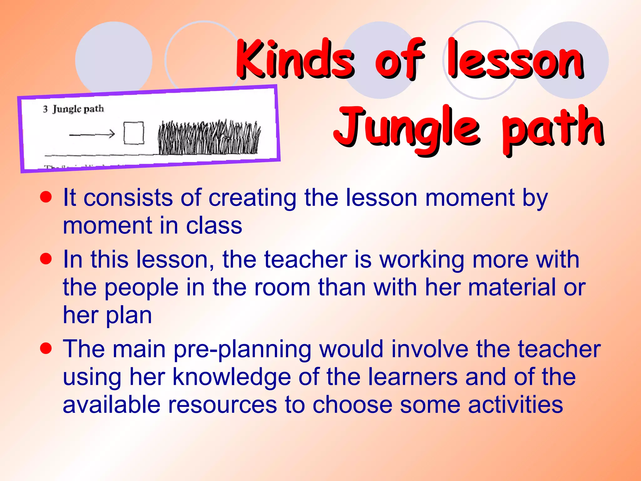 Kinds of lesson  Jungle path It consists of creating the lesson moment by moment in class In this lesson, the teacher is working more with the people in the room than with her material or her plan The main pre-planning would involve the teacher using her knowledge of the learners and of the available resources to choose some activities 