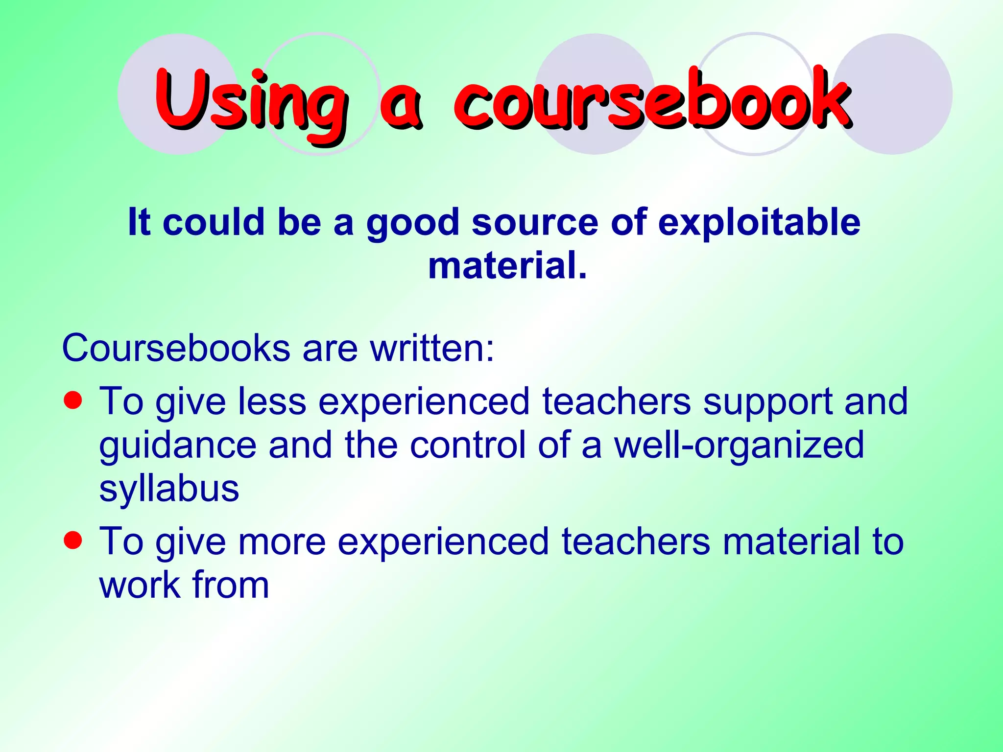 Using a coursebook It could be a good source of exploitable material.  Coursebooks are written: To give less experienced teachers support and guidance and the control of a well-organized syllabus To give more experienced teachers material to work from 