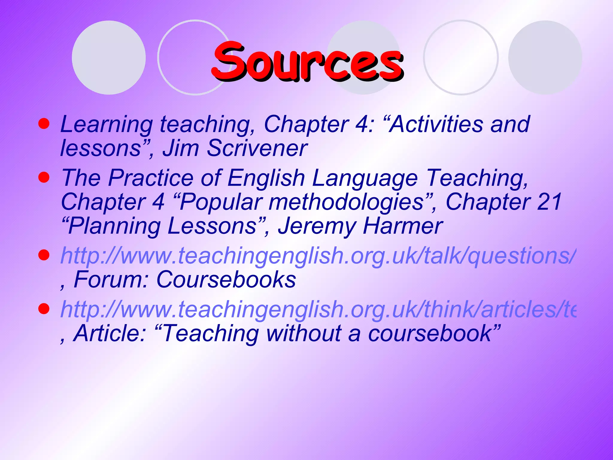 Sources Learning teaching, Chapter 4: “Activities and lessons”,  Jim Scrivener The   Practice of English Language Teaching, Chapter 4 “Popular methodologies”, Chapter  21 “ Planning Lessons”, Jeremy Harmer http://www.teachingenglish.org.uk/talk/questions/course-books , Forum: Coursebooks http://www.teachingenglish.org.uk/think/articles/teaching-without-a-coursebook , Article: “Teaching without a coursebook” 
