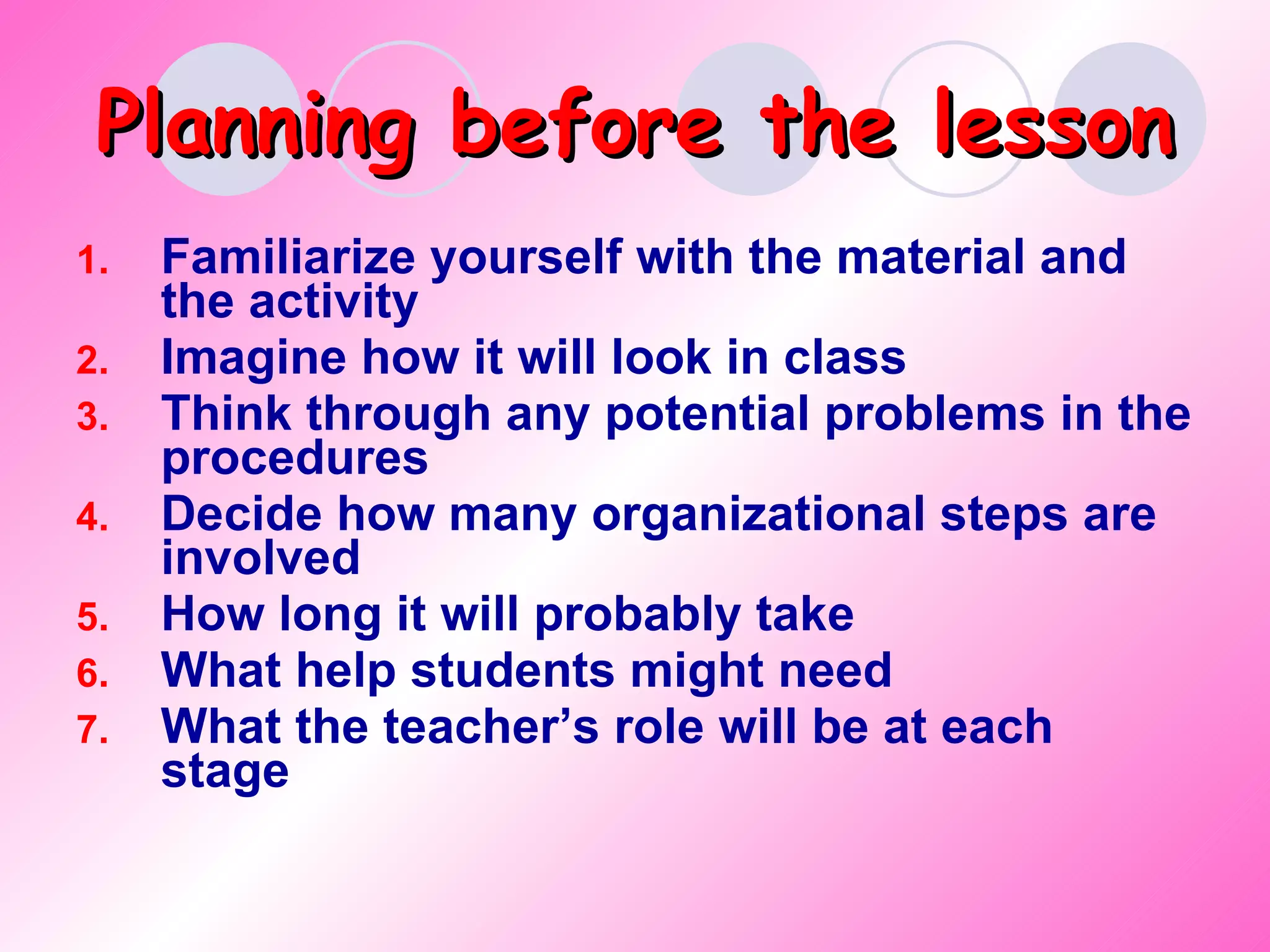 Planning before the lesson Familiarize yourself with the material and the activity  Imagine how it will look in class Think through any potential problems in the procedures Decide how many organizational steps are involved How long it will probably take What help students might need What the teacher’s role will be at each stage 