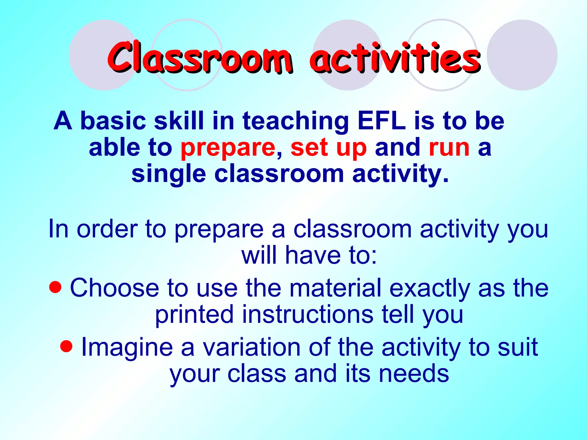 Classroom   activities A basic skill in teaching EFL is to be able to  prepare ,  set up  and  run  a single classroom activity. In order to prepare a classroom activity you will have to: Choose to use the material exactly as the printed instructions tell you Imagine a variation of the activity to suit your class and its needs 