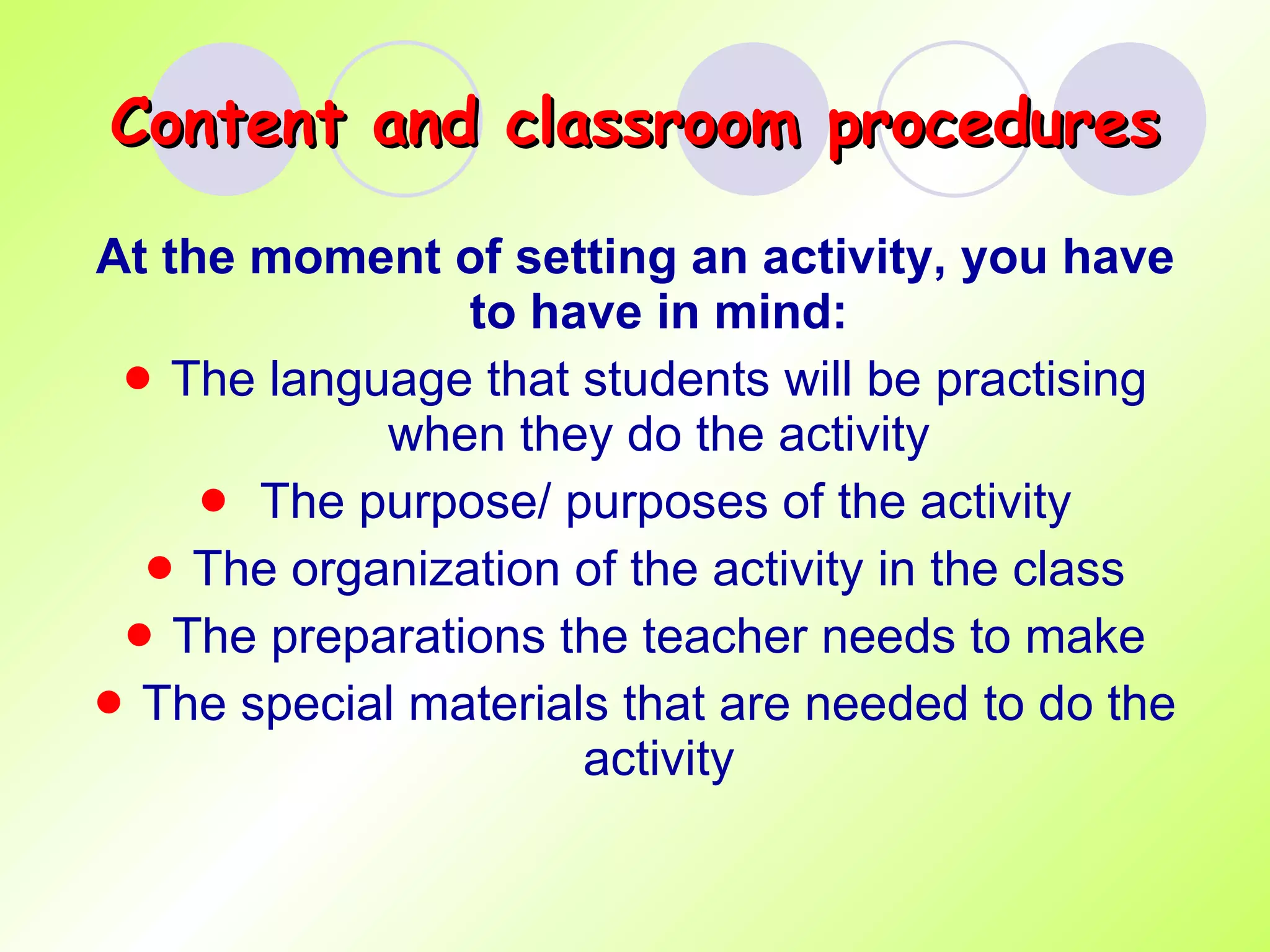 Content and classroom procedures At the moment of setting an activity, you have to have in mind: The language that students will be practising when they do the activity The purpose/ purposes of the activity The organization of the activity in the class The preparations the teacher needs to make The special materials that are needed to do the activity 