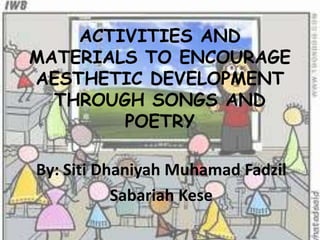 ACTIVITIES AND
MATERIALS TO ENCOURAGE
AESTHETIC DEVELOPMENT
THROUGH SONGS AND
POETRY
By: Siti Dhaniyah Muhamad Fadzil
Sabariah Kese
 