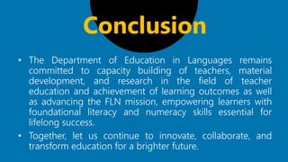 • The Department of Education in Languages remains
committed to capacity building of teachers, material
development, and research in the field of teacher
education and achievement of learning outcomes as well
as advancing the FLN mission, empowering learners with
foundational literacy and numeracy skills essential for
lifelong success.
• Together, let us continue to innovate, collaborate, and
transform education for a brighter future.
Conclusion
 