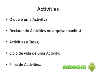 Activities
• O que é uma Activity?

• Declarando Activities no arquivo manifest;

• Activities e Tasks;

• Ciclo de vida de uma Activity;

• Pilha de Activities.
 