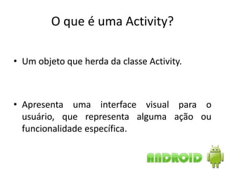 O que é uma Activity?

• Um objeto que herda da classe Activity.



• Apresenta uma interface visual para o
  usuário, que representa alguma ação ou
  funcionalidade específica.
 