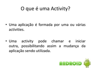 O que é uma Activity?

• Uma aplicação é formada por uma ou várias
  activities.

• Uma activity pode chamar e iniciar
  outra, possibilitando assim a mudança da
  aplicação sendo utilizada.
 
