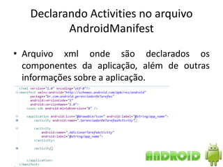 Declarando Activities no arquivo
          AndroidManifest
• Arquivo xml onde são declarados os
  componentes da aplicação, além de outras
  informações sobre a aplicação.
 