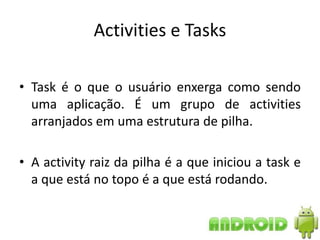 Activities e Tasks

• Task é o que o usuário enxerga como sendo
  uma aplicação. É um grupo de activities
  arranjados em uma estrutura de pilha.

• A activity raiz da pilha é a que iniciou a task e
  a que está no topo é a que está rodando.
 