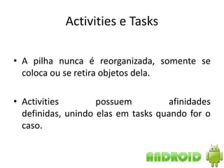 Activities e Tasks

• A pilha nunca é reorganizada, somente se
  coloca ou se retira objetos dela.

• Activities        possuem          afinidades
  definidas, unindo elas em tasks quando for o
  caso.
 