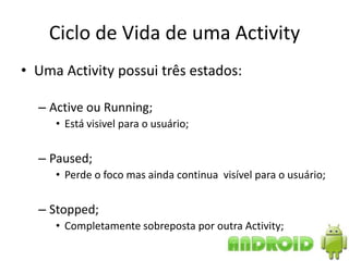Ciclo de Vida de uma Activity
• Uma Activity possui três estados:

  – Active ou Running;
     • Está visivel para o usuário;


  – Paused;
     • Perde o foco mas ainda continua visível para o usuário;


  – Stopped;
     • Completamente sobreposta por outra Activity;
 