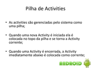 Pilha de Activities

• As activities são gerenciadas pelo sistema como
  uma pilha;

• Quando uma nova Activity é iniciada ela é
  colocada no topo da pilha e se torna a Activity
  corrente;

• Quando uma Activity é encerrada, a Activity
  imediatamente abaixo é colocada como corrente;
 