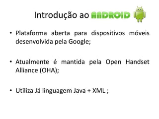 Introdução ao
• Plataforma aberta para dispositivos móveis
  desenvolvida pela Google;

• Atualmente é mantida pela Open Handset
  Alliance (OHA);

• Utiliza Já linguagem Java + XML ;
 