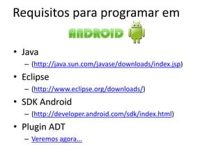 Requisitos para programar em

• Java
  – (http://java.sun.com/javase/downloads/index.jsp)
• Eclipse
  – (http://www.eclipse.org/downloads/)
• SDK Android
  – (http://developer.android.com/sdk/index.html)
• Plugin ADT
  – Veremos agora...
 