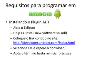 Requisitos para programar em

• Instalando o Plugin ADT
  – Abra o Eclipse;
  – Help >> Install new Software >> Add
  – Coloque o link contido no site:
    http://developer.android.com/index.html
  – Selecione OK e espere o donwload;
  – Após o término basta reiniciar o Eclipse;
 
