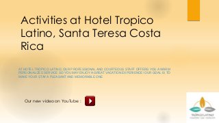 Activities at Hotel Tropico
Latino, Santa Teresa Costa
Rica
AT HOTEL TROPICO LATINO, OUR PROFESSIONAL AND COURTEOUS STAFF OFFERS YOU A WARM
PERSONALIZED SERVICE SO YOU MAY ENJOY A GREAT VACATION EXPERIENCE! OUR GOAL IS TO
MAKE YOUR STAY A PLEASANT AND MEMORABLE ONE
Our new video on YouTube :
 