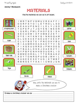 M. Isabel Troya Aguilar

School year 2013/2014

Activity 1 Wordsearch.

MATERIALS
Find the materials we can use in Art lessons.

Glitter

Wrapping paper

Ruler

Glue

Toilet rolls

Scissors

Tape

Ribbons

Brush

Pencil

Now, write the materials we use to
make a Christmas cracker.
To make a Christmas cracker we use:

……………………………………………………………………………………………………………
……………………………………………………………………………………………………………………………………………………………………………………..…
………………………………………………………………………………………………………………………………………………………………………………………..
………………………………………………………………………………………………………………………………………………………………………………………..

 