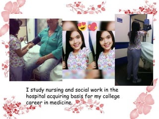 I study nursing and social work in the
hospital acquiring basis for my college
career in medicine.
 