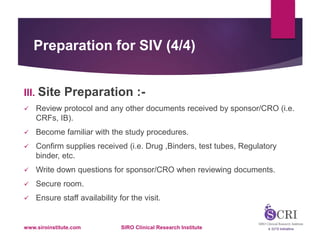 Preparation for SIV (4/4)
III. Site Preparation :-
 Review protocol and any other documents received by sponsor/CRO (i.e.
CRFs, IB).
 Become familiar with the study procedures.
 Confirm supplies received (i.e. Drug ,Binders, test tubes, Regulatory
binder, etc.
 Write down questions for sponsor/CRO when reviewing documents.
 Secure room.
 Ensure staff availability for the visit.
www.siroinstitute.com SIRO Clinical Research Institute
 