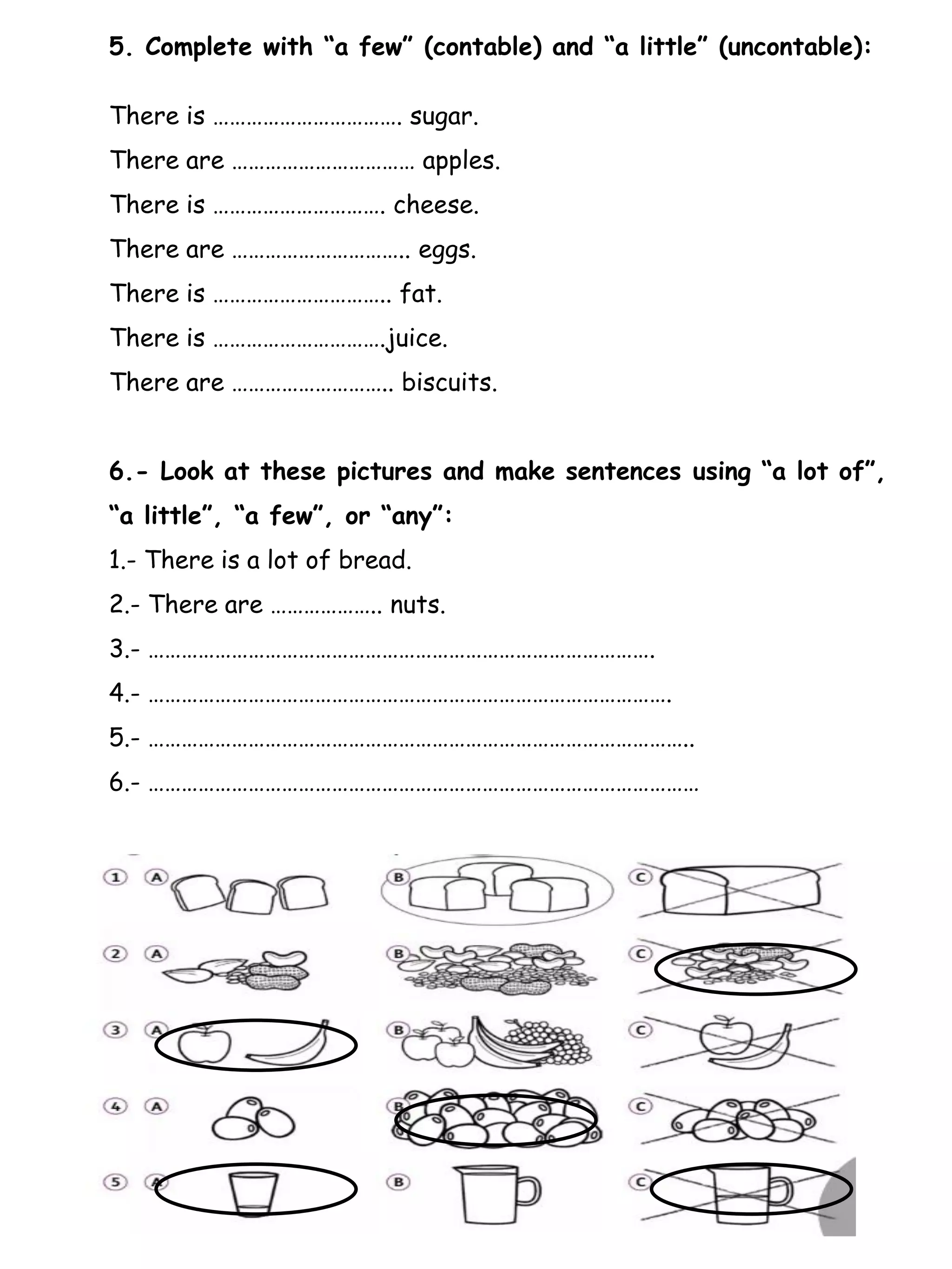 5. Complete with “a few” (contable) and “a little” (uncontable):
There is ……………………………. sugar.
There are …………………………… apples.
There is …………………………. cheese.
There are ………………………….. eggs.
There is ………………………….. fat.
There is ………………………….juice.
There are ……………………….. biscuits.
6.- Look at these pictures and make sentences using “a lot of”,
“a little”, “a few”, or “any”:
1.- There is a lot of bread.
2.- There are ……………….. nuts.
3.- ……………………………………………………………………………….
4.- ………………………………………………………………………………….
5.- ……………………………………………………………………………………..
6.- ………………………………………………………………………………………