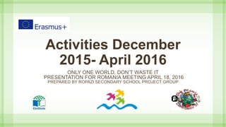 Activities December
2015- April 2016
ONLY ONE WORLD, DON’T WASTE IT
PRESENTATION FOR ROMANIA MEETING APRIL 18, 2016
PREPARED BY ROPAZI SECONDARY SCHOOL PROJECT GROUP
 