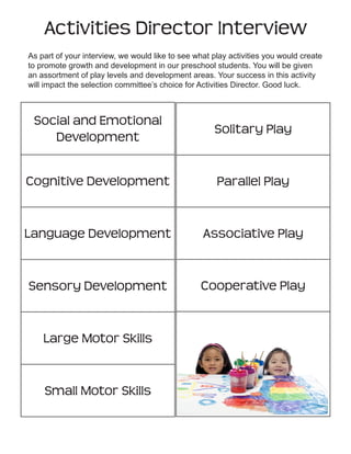 Activities Director Interview
As part of your interview, we would like to see what play activities you would create
to promote growth and development in our preschool students. You will be given
an assortment of play levels and development areas. Your success in this activity
will impact the selection committee’s choice for Activities Director. Good luck.

Social and Emotional
Development

Solitary Play

Cognitive Development

Parallel Play

Language Development

Associative Play

Sensory Development

Cooperative Play

Large Motor Skills

Small Motor Skills

Copyright © Notice: The materials are copyrighted © and trademarked ™ as the property of The Curriculum Center for Family and Consumer Sciences, Texas Tech University.

 