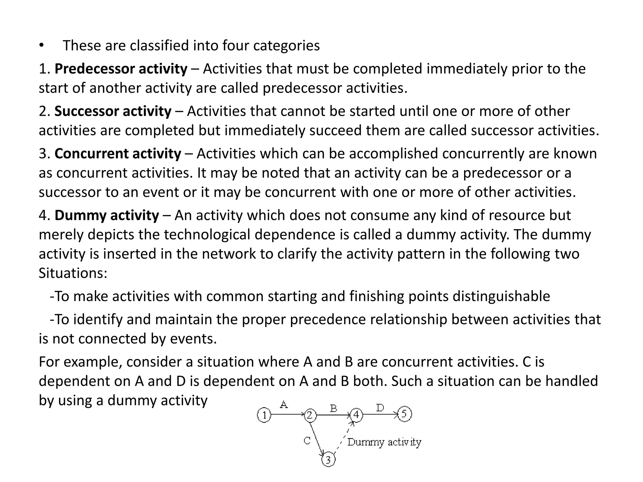 • These are classified into four categories
1. Predecessor activity – Activities that must be completed immediately prior to the
start of another activity are called predecessor activities.
2. Successor activity – Activities that cannot be started until one or more of other
activities are completed but immediately succeed them are called successor activities.
3. Concurrent activity – Activities which can be accomplished concurrently are known
as concurrent activities. It may be noted that an activity can be a predecessor or a
successor to an event or it may be concurrent with one or more of other activities.
4. Dummy activity – An activity which does not consume any kind of resource but
merely depicts the technological dependence is called a dummy activity. The dummy
activity is inserted in the network to clarify the activity pattern in the following two
Situations:
-To make activities with common starting and finishing points distinguishable
-To identify and maintain the proper precedence relationship between activities that
is not connected by events.
For example, consider a situation where A and B are concurrent activities. C is
dependent on A and D is dependent on A and B both. Such a situation can be handled
by using a dummy activity
 