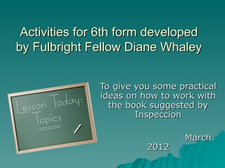 Activities for 6th form developed
by Fulbright Fellow Diane Whaley


               To give you some practical
               ideas on how to work with
                 the book suggested by
                       Inspeccion

                                 March
                         2012
 