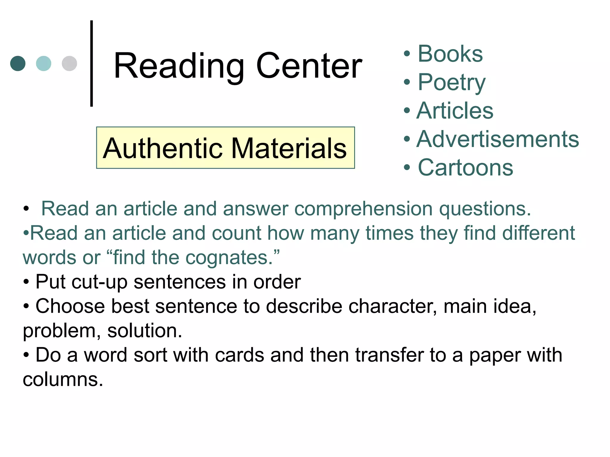 Reading Center • Books
• Poetry
• Articles
• Advertisements
• Cartoons
• Read an article and answer comprehension questions.
•Read an article and count how many times they find different
words or “find the cognates.”
• Put cut-up sentences in order
• Choose best sentence to describe character, main idea,
problem, solution.
• Do a word sort with cards and then transfer to a paper with
columns.
Authentic Materials
 
