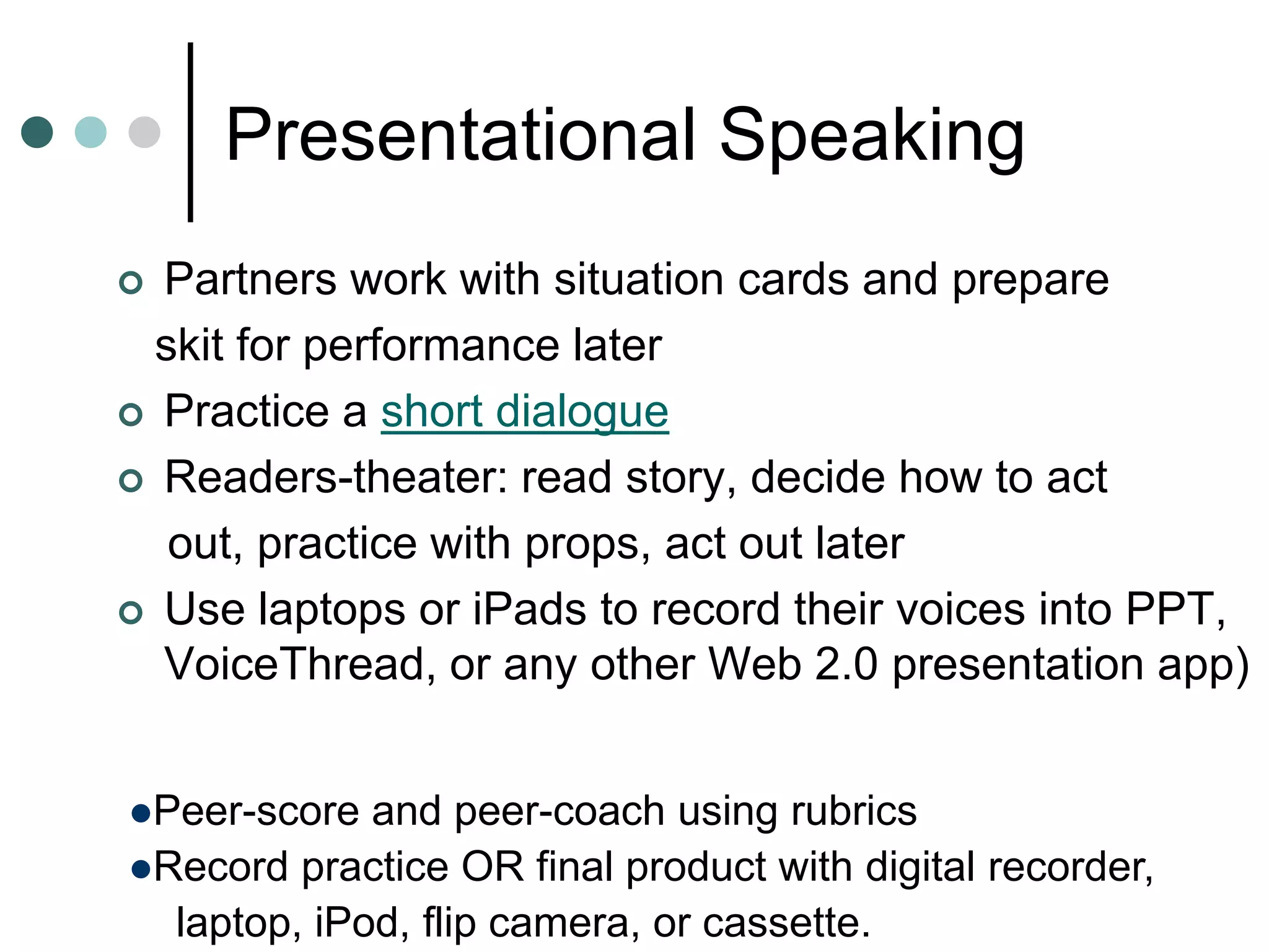 Presentational Speaking
 Partners work with situation cards and prepare
skit for performance later
 Practice a short dialogue
 Readers-theater: read story, decide how to act
out, practice with props, act out later
 Use laptops or iPads to record their voices into PPT,
VoiceThread, or any other Web 2.0 presentation app)
Peer-score and peer-coach using rubrics
Record practice OR final product with digital recorder,
laptop, iPod, flip camera, or cassette.
 