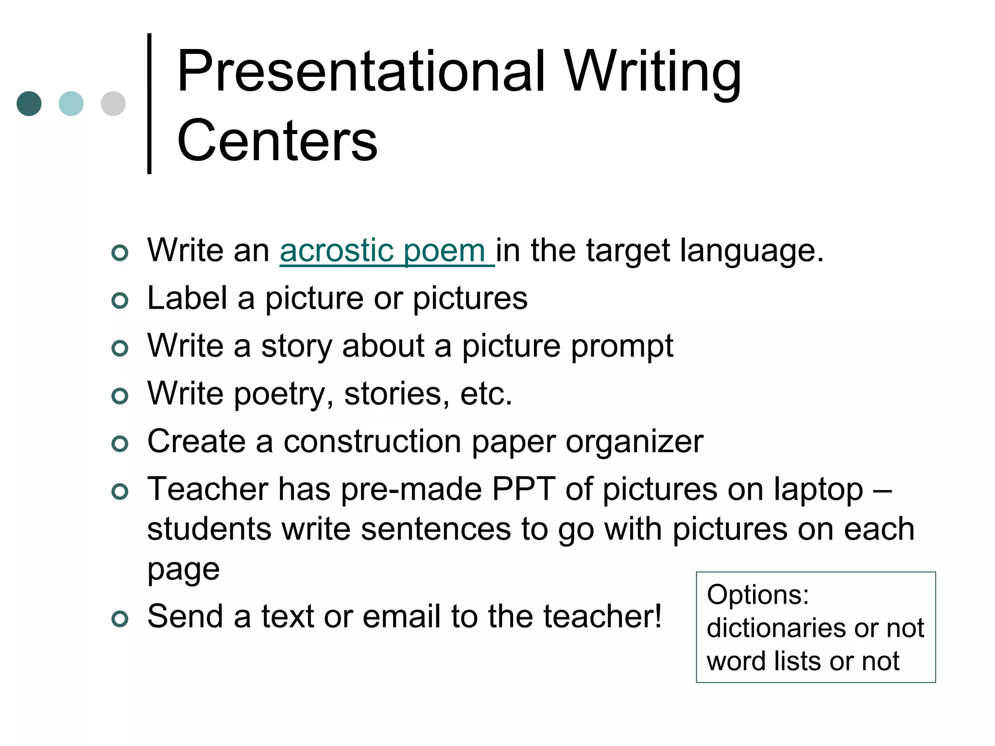 Presentational Writing
Centers
 Write an acrostic poem in the target language.
 Label a picture or pictures
 Write a story about a picture prompt
 Write poetry, stories, etc.
 Create a construction paper organizer
 Teacher has pre-made PPT of pictures on laptop –
students write sentences to go with pictures on each
page
 Send a text or email to the teacher!
Options:
dictionaries or not
word lists or not
 