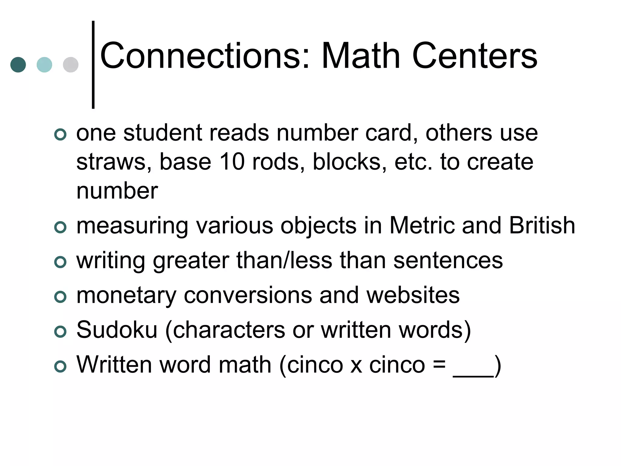 Connections: Math Centers
 one student reads number card, others use
straws, base 10 rods, blocks, etc. to create
number
 measuring various objects in Metric and British
 writing greater than/less than sentences
 monetary conversions and websites
 Sudoku (characters or written words)
 Written word math (cinco x cinco = ___)
 