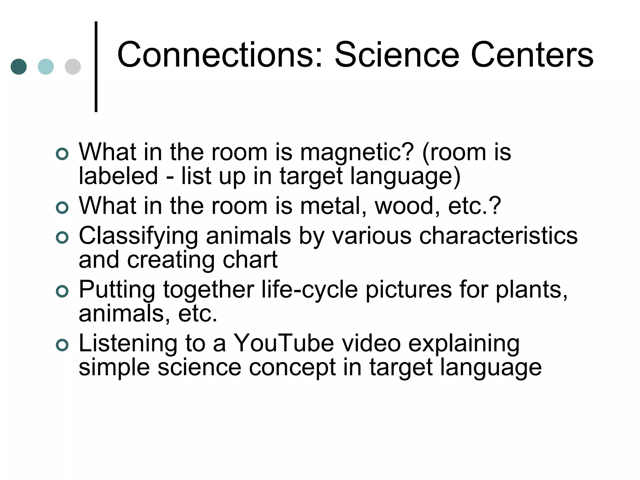Connections: Science Centers
 What in the room is magnetic? (room is
labeled - list up in target language)
 What in the room is metal, wood, etc.?
 Classifying animals by various characteristics
and creating chart
 Putting together life-cycle pictures for plants,
animals, etc.
 Listening to a YouTube video explaining
simple science concept in target language
 