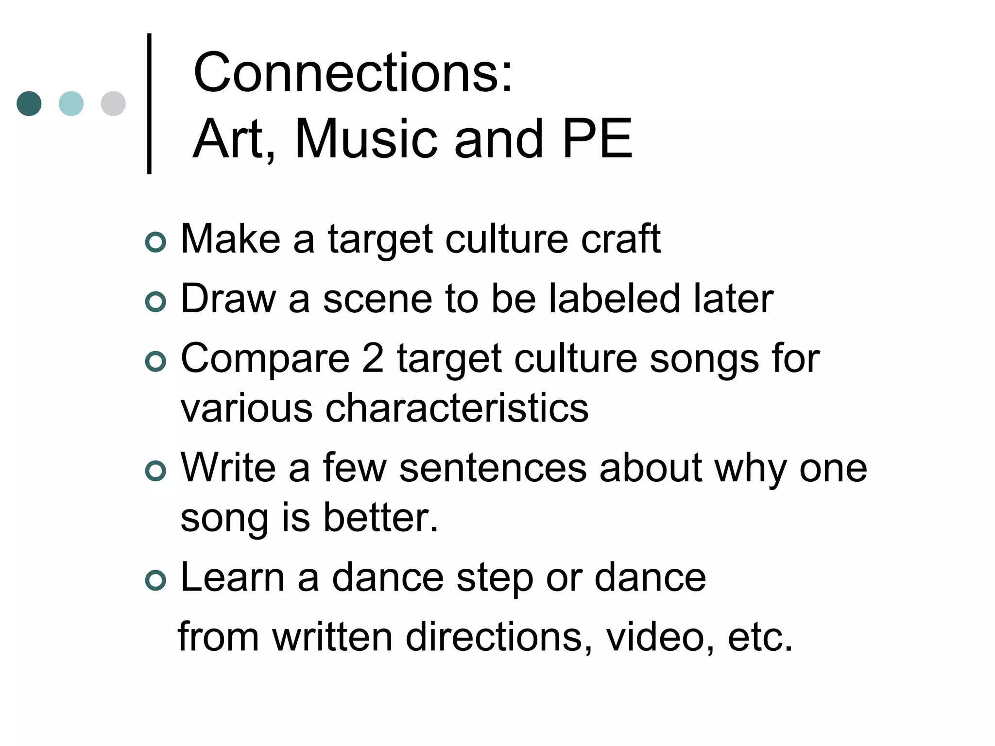 Connections:
Art, Music and PE
 Make a target culture craft
 Draw a scene to be labeled later
 Compare 2 target culture songs for
various characteristics
 Write a few sentences about why one
song is better.
 Learn a dance step or dance
from written directions, video, etc.
 