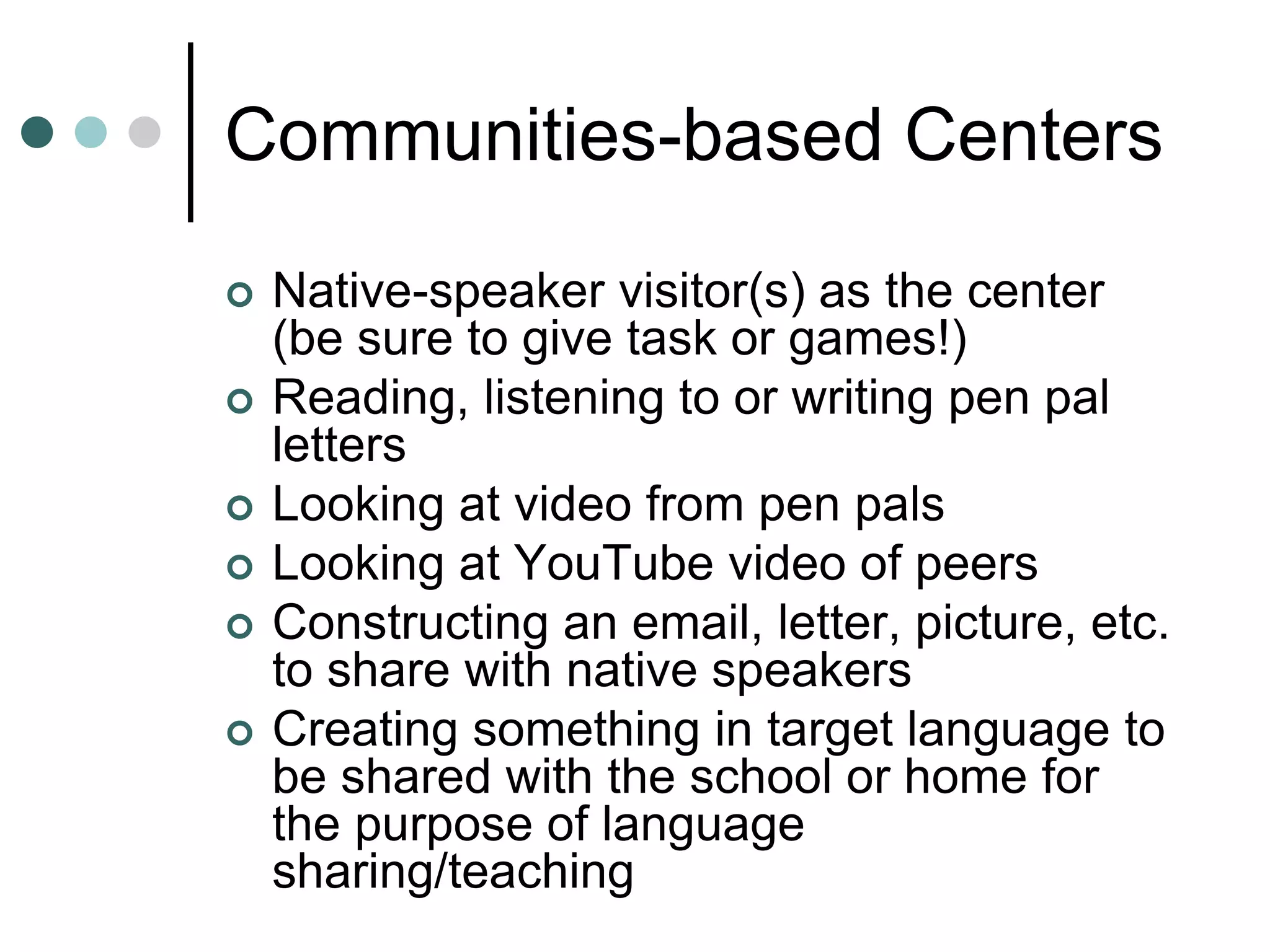 Communities-based Centers
 Native-speaker visitor(s) as the center
(be sure to give task or games!)
 Reading, listening to or writing pen pal
letters
 Looking at video from pen pals
 Looking at YouTube video of peers
 Constructing an email, letter, picture, etc.
to share with native speakers
 Creating something in target language to
be shared with the school or home for
the purpose of language
sharing/teaching
 