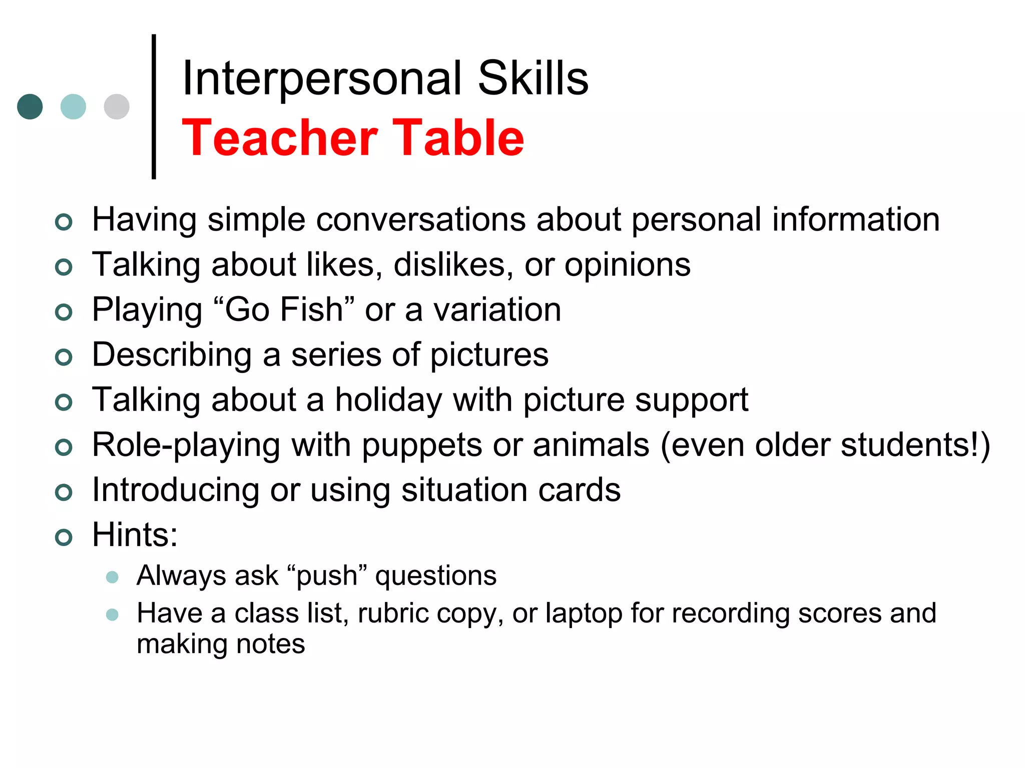 Interpersonal Skills
Teacher Table
 Having simple conversations about personal information
 Talking about likes, dislikes, or opinions
 Playing “Go Fish” or a variation
 Describing a series of pictures
 Talking about a holiday with picture support
 Role-playing with puppets or animals (even older students!)
 Introducing or using situation cards
 Hints:
 Always ask “push” questions
 Have a class list, rubric copy, or laptop for recording scores and
making notes
 