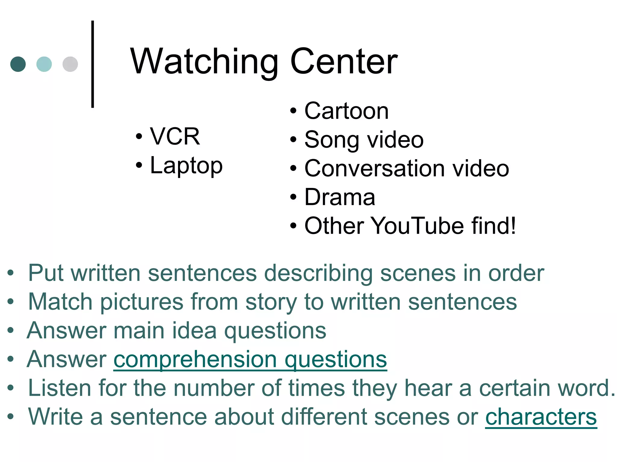 Watching Center
• Cartoon
• Song video
• Conversation video
• Drama
• Other YouTube find!
• Put written sentences describing scenes in order
• Match pictures from story to written sentences
• Answer main idea questions
• Answer comprehension questions
• Listen for the number of times they hear a certain word.
• Write a sentence about different scenes or characters
• VCR
• Laptop
 