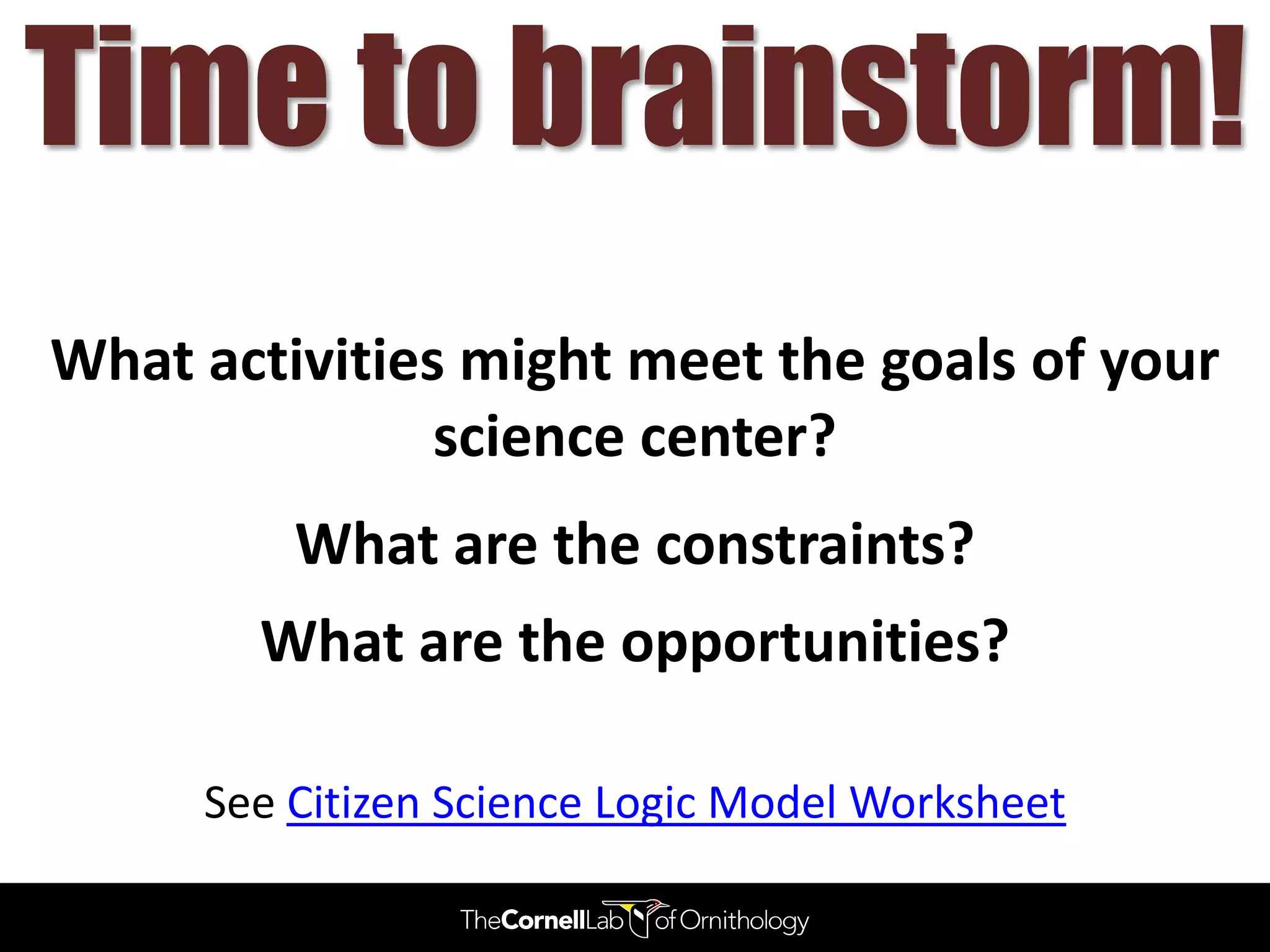 Time to brainstorm!
What activities might meet the goals of your
               science center?
         What are the constraints?
       What are the opportunities?

     See Citizen Science Logic Model Worksheet
 