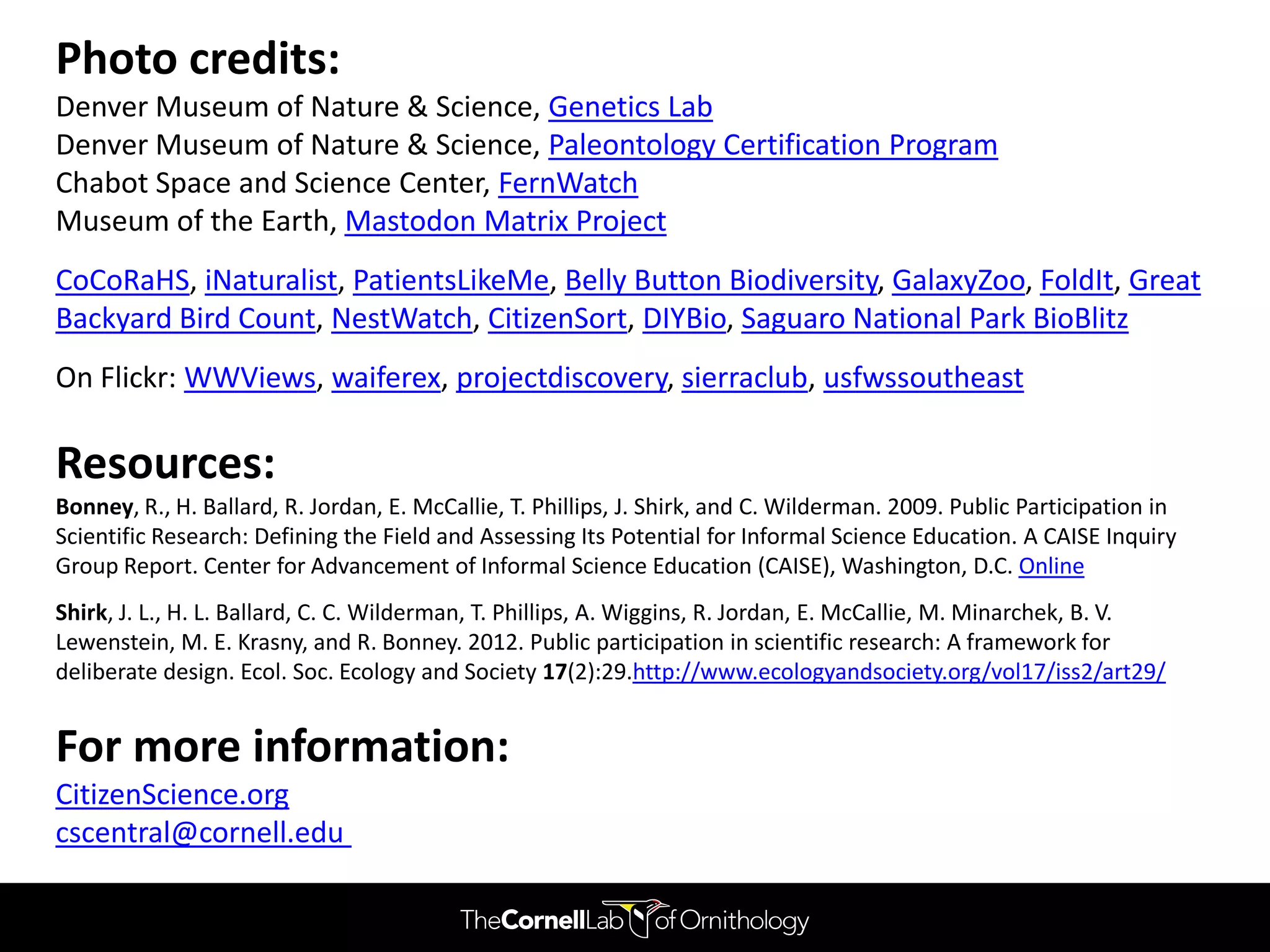 Photo credits:
Denver Museum of Nature & Science, Genetics Lab
Denver Museum of Nature & Science, Paleontology Certification Program
Chabot Space and Science Center, FernWatch
Museum of the Earth, Mastodon Matrix Project
CoCoRaHS, iNaturalist, PatientsLikeMe, Belly Button Biodiversity, GalaxyZoo, FoldIt, Great
Backyard Bird Count, NestWatch, CitizenSort, DIYBio, Saguaro National Park BioBlitz
On Flickr: WWViews, waiferex, projectdiscovery, sierraclub, usfwssoutheast

Resources:
Bonney, R., H. Ballard, R. Jordan, E. McCallie, T. Phillips, J. Shirk, and C. Wilderman. 2009. Public Participation in
Scientific Research: Defining the Field and Assessing Its Potential for Informal Science Education. A CAISE Inquiry
Group Report. Center for Advancement of Informal Science Education (CAISE), Washington, D.C. Online
Shirk, J. L., H. L. Ballard, C. C. Wilderman, T. Phillips, A. Wiggins, R. Jordan, E. McCallie, M. Minarchek, B. V.
Lewenstein, M. E. Krasny, and R. Bonney. 2012. Public participation in scientific research: A framework for
deliberate design. Ecol. Soc. Ecology and Society 17(2):29.http://www.ecologyandsociety.org/vol17/iss2/art29/


For more information:
CitizenScience.org
cscentral@cornell.edu
 