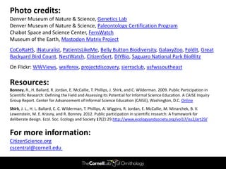 Photo credits:
Denver Museum of Nature & Science, Genetics Lab
Denver Museum of Nature & Science, Paleontology Certification Program
Chabot Space and Science Center, FernWatch
Museum of the Earth, Mastodon Matrix Project
CoCoRaHS, iNaturalist, PatientsLikeMe, Belly Button Biodiversity, GalaxyZoo, FoldIt, Great
Backyard Bird Count, NestWatch, CitizenSort, DIYBio, Saguaro National Park BioBlitz
On Flickr: WWViews, waiferex, projectdiscovery, sierraclub, usfwssoutheast

Resources:
Bonney, R., H. Ballard, R. Jordan, E. McCallie, T. Phillips, J. Shirk, and C. Wilderman. 2009. Public Participation in
Scientific Research: Defining the Field and Assessing Its Potential for Informal Science Education. A CAISE Inquiry
Group Report. Center for Advancement of Informal Science Education (CAISE), Washington, D.C. Online
Shirk, J. L., H. L. Ballard, C. C. Wilderman, T. Phillips, A. Wiggins, R. Jordan, E. McCallie, M. Minarchek, B. V.
Lewenstein, M. E. Krasny, and R. Bonney. 2012. Public participation in scientific research: A framework for
deliberate design. Ecol. Soc. Ecology and Society 17(2):29.http://www.ecologyandsociety.org/vol17/iss2/art29/


For more information:
CitizenScience.org
cscentral@cornell.edu
 