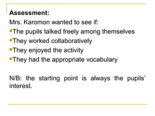 Assessment:
Mrs. Karomon wanted to see if:
The pupils talked freely among themselves
They worked collaboratively
They enjoyed the activity
They had the appropriate vocabulary
N/B: the starting point is always the pupils’
interest.
 