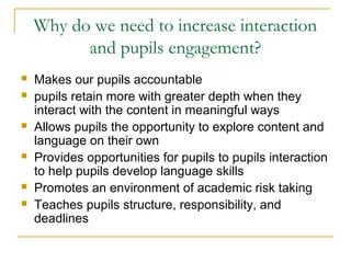 Why do we need to increase interaction
and pupils engagement?
 Makes our pupils accountable
 pupils retain more with greater depth when they
interact with the content in meaningful ways
 Allows pupils the opportunity to explore content and
language on their own
 Provides opportunities for pupils to pupils interaction
to help pupils develop language skills
 Promotes an environment of academic risk taking
 Teaches pupils structure, responsibility, and
deadlines
 