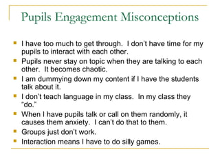 Pupils Engagement Misconceptions
 I have too much to get through. I don’t have time for my
pupils to interact with each other.
 Pupils never stay on topic when they are talking to each
other. It becomes chaotic.
 I am dummying down my content if I have the students
talk about it.
 I don’t teach language in my class. In my class they
“do.”
 When I have pupils talk or call on them randomly, it
causes them anxiety. I can’t do that to them.
 Groups just don’t work.
 Interaction means I have to do silly games.
 