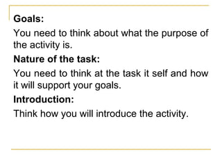 Goals:
You need to think about what the purpose of
the activity is.
Nature of the task:
You need to think at the task it self and how
it will support your goals.
Introduction:
Think how you will introduce the activity.
 
