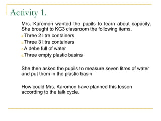 Mrs. Karomon wanted the pupils to learn about capacity.
She brought to KG3 classroom the following items.
a.Three 2 litre containers
b.Three 3 litre containers
c.A debe full of water
d.Three empty plastic basins
She then asked the pupils to measure seven litres of water
and put them in the plastic basin
How could Mrs. Karomon have planned this lesson
according to the talk cycle.
Activity 1.
 