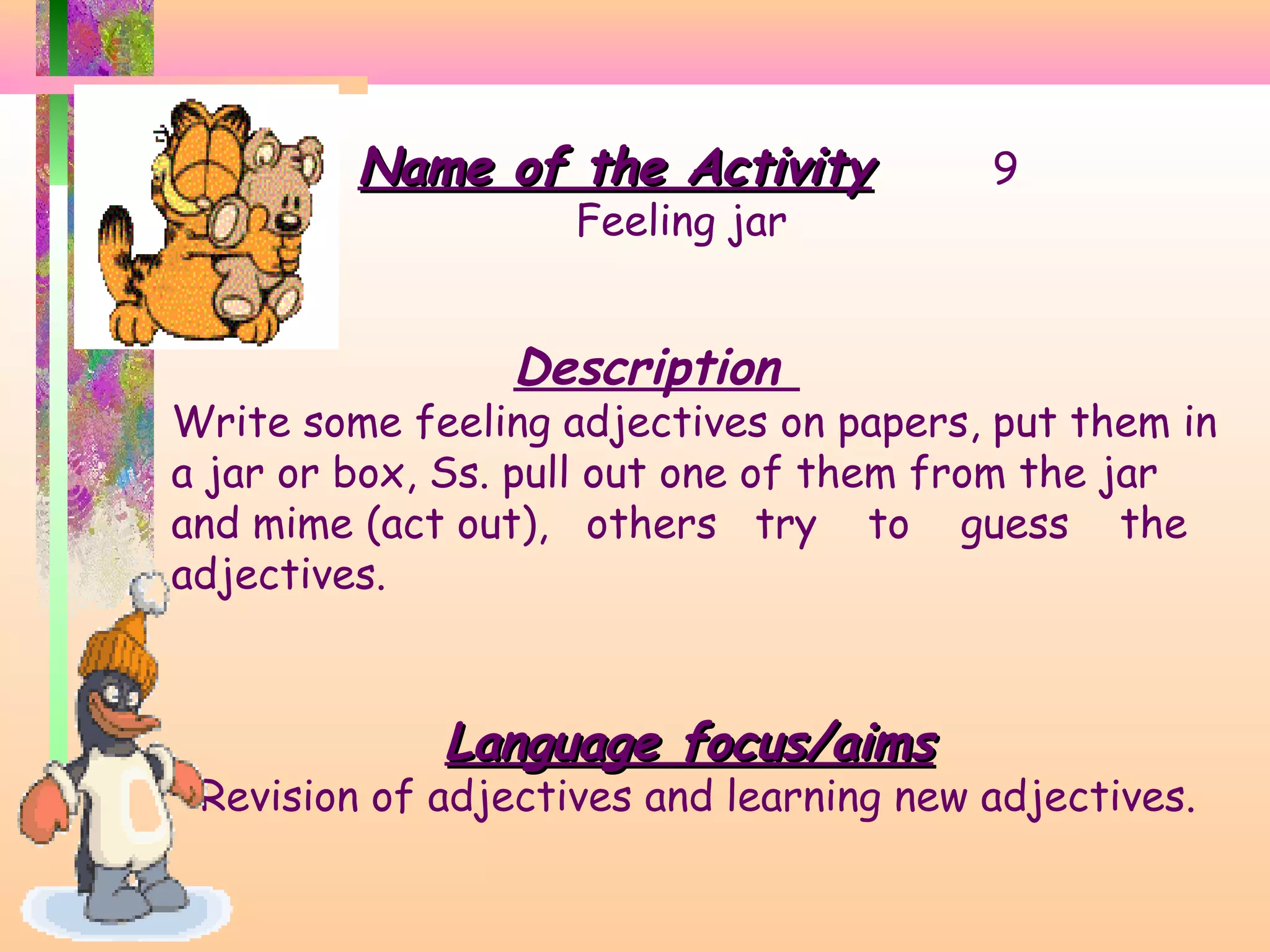 Name of the Activity
Feeling jar

9

Description

Write some feeling adjectives on papers, put them in
a jar or box, Ss. pull out one of them from the jar
and mime (act out), others try to guess the
adjectives.

Language focus/aims

Revision of adjectives and learning new adjectives.

 