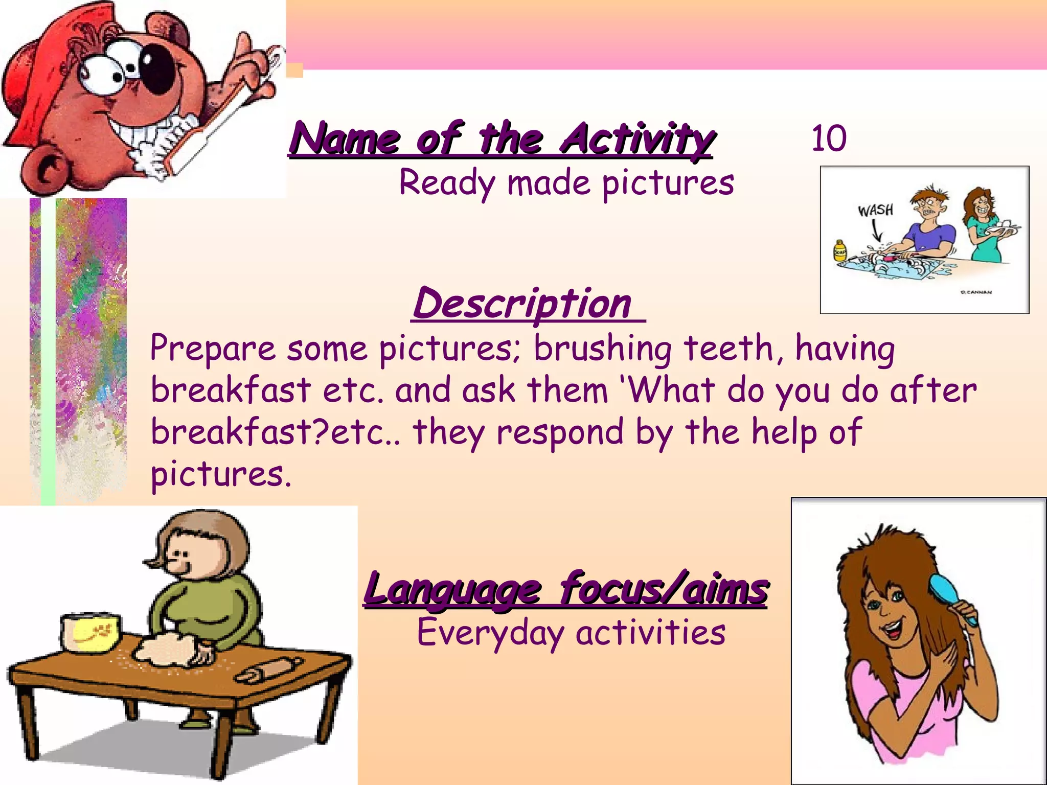 Name of the Activity

Ready made pictures

Description

10

Prepare some pictures; brushing teeth, having
breakfast etc. and ask them ‘What do you do after
breakfast?etc.. they respond by the help of
pictures.

Language focus/aims
Everyday activities

 