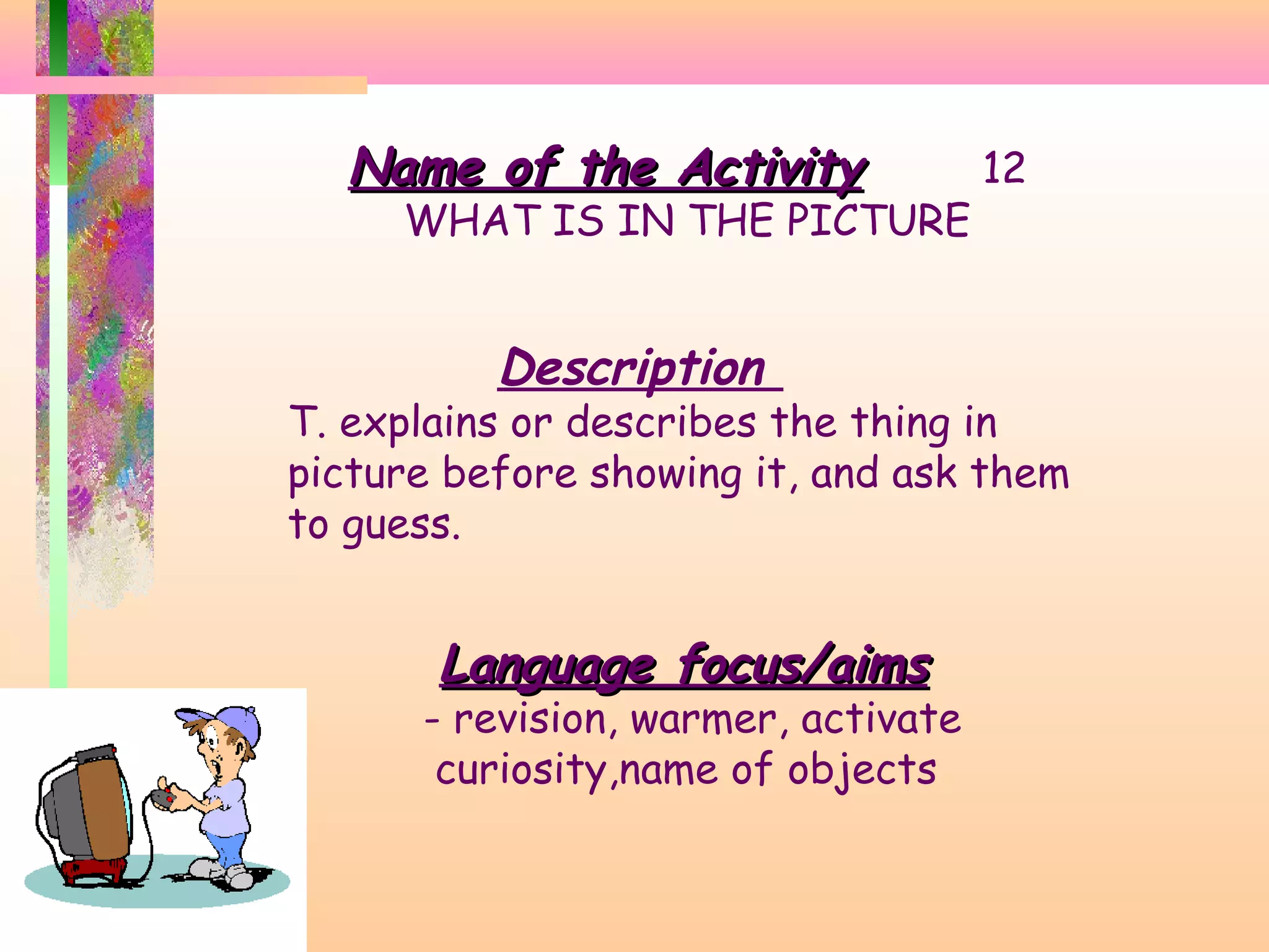 Name of the Activity

WHAT IS IN THE PICTURE

Description

12

T. explains or describes the thing in
picture before showing it, and ask them
to guess.

Language focus/aims

- revision, warmer, activate
curiosity,name of objects

 