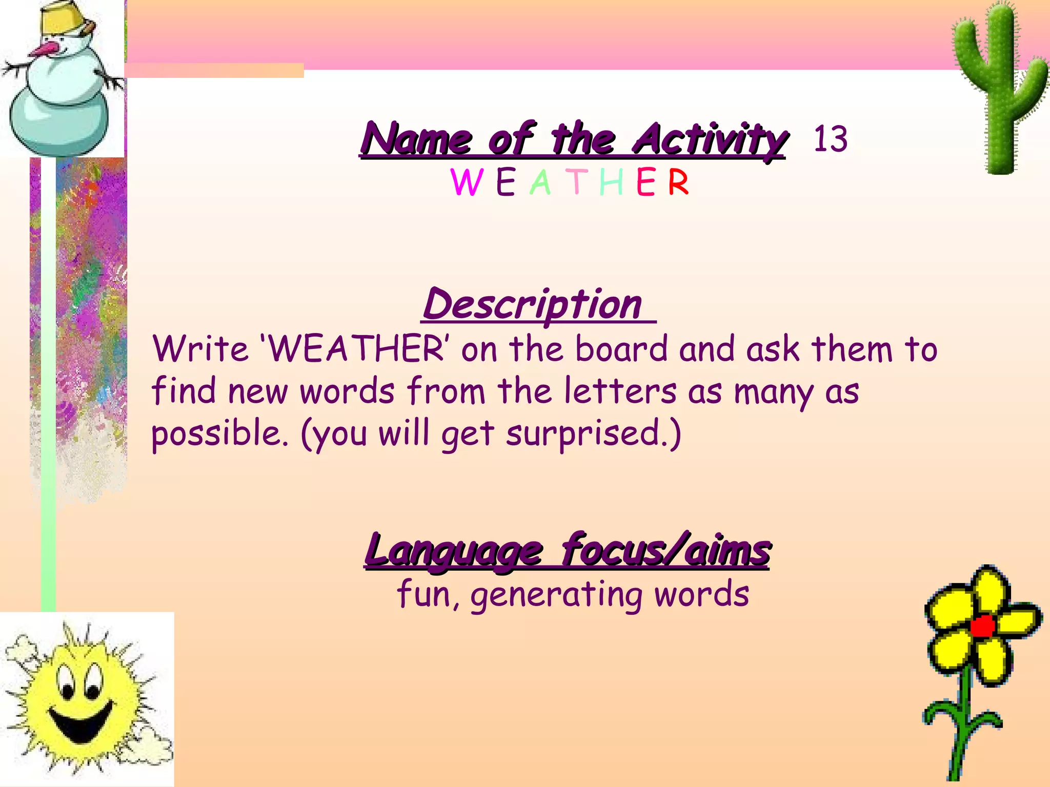 Name of the Activity 13
WEATHER

Description

Write ‘WEATHER’ on the board and ask them to
find new words from the letters as many as
possible. (you will get surprised.)

Language focus/aims
fun, generating words

 